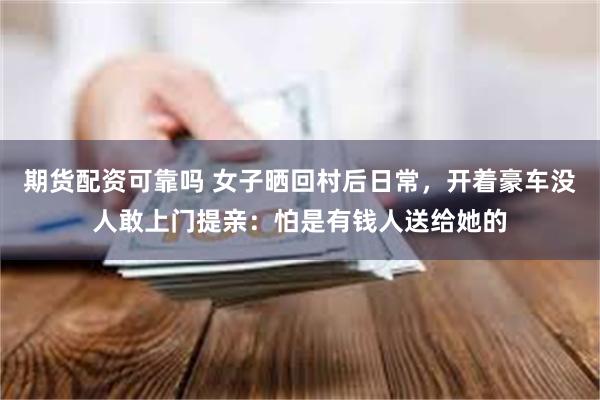 期货配资可靠吗 女子晒回村后日常，开着豪车没人敢上门提亲：怕是有钱人送给她的