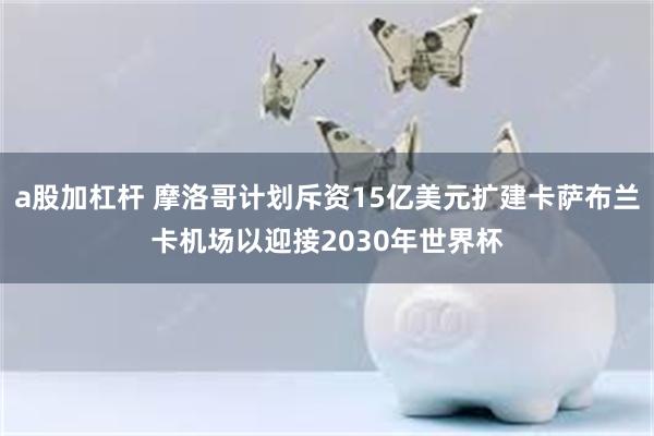 a股加杠杆 摩洛哥计划斥资15亿美元扩建卡萨布兰卡机场以迎接2030年世界杯