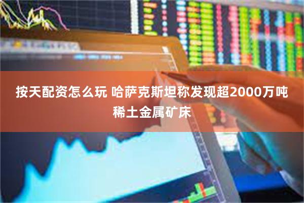 按天配资怎么玩 哈萨克斯坦称发现超2000万吨稀土金属矿床
