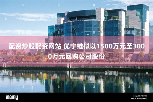 配资炒股配资网站 优宁维拟以1500万元至3000万元回购公司股份