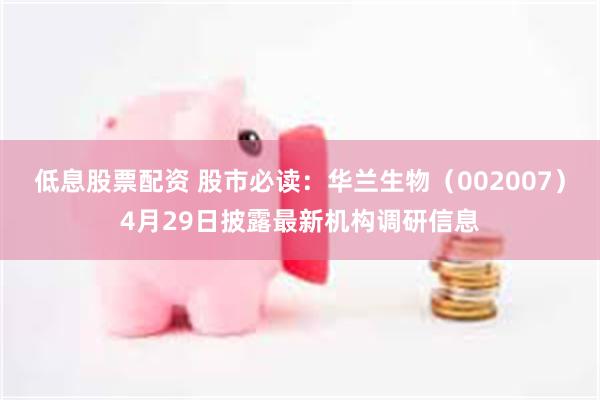 低息股票配资 股市必读：华兰生物（002007）4月29日披露最新机构调研信息