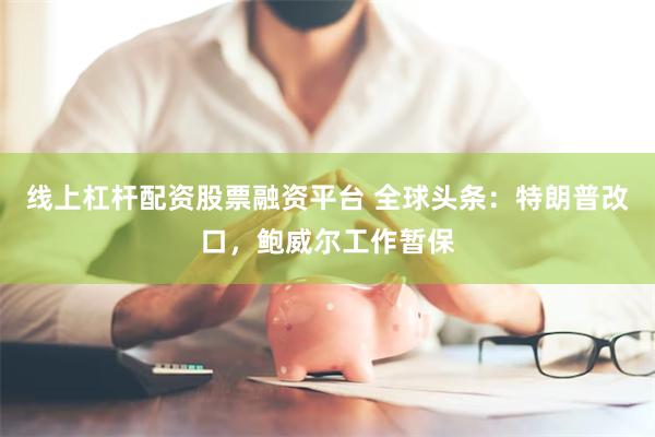 线上杠杆配资股票融资平台 全球头条：特朗普改口，鲍威尔工作暂保