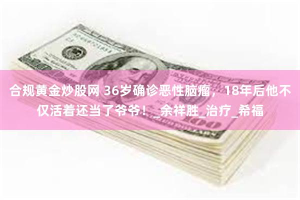 合规黄金炒股网 36岁确诊恶性脑瘤，18年后他不仅活着还当了爷爷！_余祥胜_治疗_希福