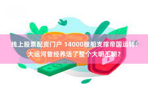 线上股票配资门户 14000艘船支撑帝国运转：大运河曾经养活了整个大明王朝？