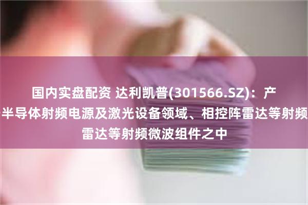 国内实盘配资 达利凯普(301566.SZ)：产品可以应用于半导体射频电源及激光设备领域、相控阵雷达等射频微波组件之中