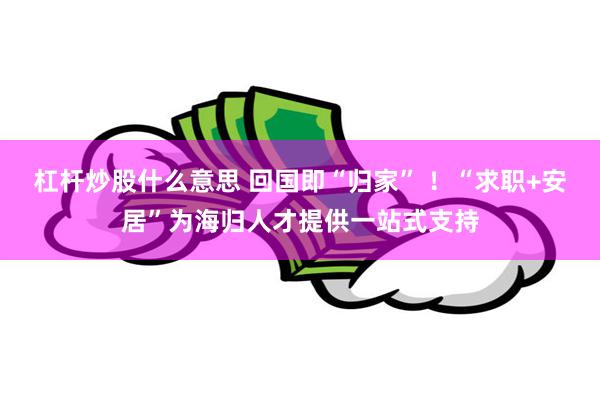 杠杆炒股什么意思 回国即“归家” ！“求职+安居”为海归人才提供一站式支持