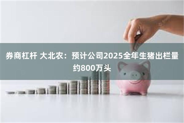 券商杠杆 大北农：预计公司2025全年生猪出栏量约800万头