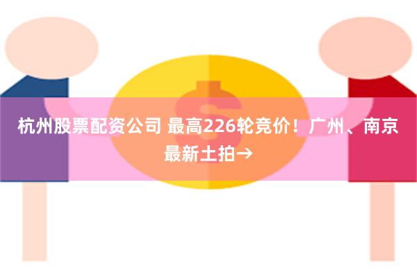 杭州股票配资公司 最高226轮竞价！广州、南京最新土拍→