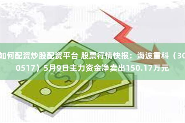 如何配资炒股配资平台 股票行情快报：海波重科（300517）5月9日主力资金净卖出150.17万元