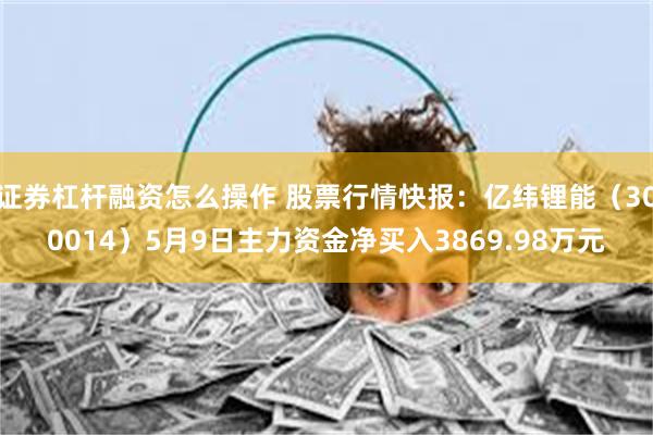 证券杠杆融资怎么操作 股票行情快报：亿纬锂能（300014）5月9日主力资金净买入3869.98万元