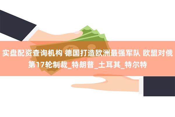 实盘配资查询机构 德国打造欧洲最强军队 欧盟对俄第17轮制裁_特朗普_土耳其_特尔特