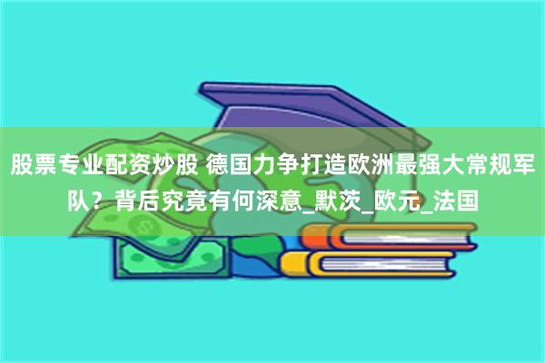 股票专业配资炒股 德国力争打造欧洲最强大常规军队？背后究竟有何深意_默茨_欧元_法国