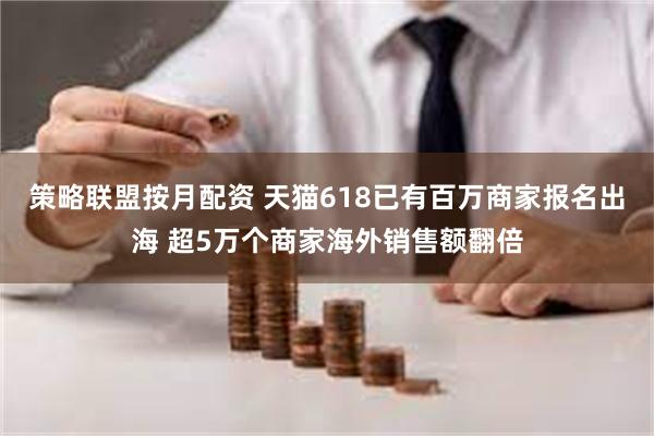 策略联盟按月配资 天猫618已有百万商家报名出海 超5万个商家海外销售额翻倍