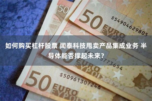 如何购买杠杆股票 闻泰科技甩卖产品集成业务 半导体能否撑起未来？