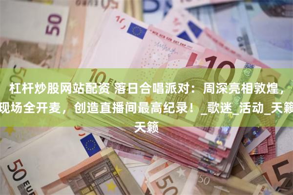 杠杆炒股网站配资 落日合唱派对：周深亮相敦煌，现场全开麦，创造直播间最高纪录！_歌迷_活动_天籁