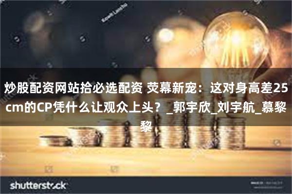炒股配资网站拾必选配资 荧幕新宠：这对身高差25cm的CP凭什么让观众上头？_郭宇欣_刘宇航_慕黎