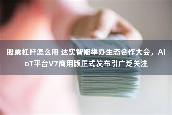 股票杠杆怎么用 达实智能举办生态合作大会，AloT平台V7商用版正式发布引广泛关注