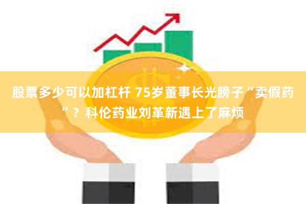 股票多少可以加杠杆 75岁董事长光膀子“卖假药”？科伦药业刘革新遇上了麻烦