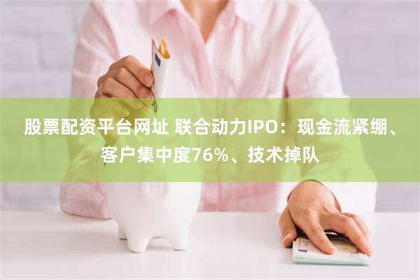股票配资平台网址 联合动力IPO：现金流紧绷、客户集中度76%、技术掉队