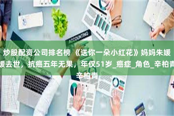 炒股配资公司排名榜 《送你一朵小红花》妈妈朱媛媛去世，抗癌五年无果，年仅51岁_癌症_角色_辛柏青