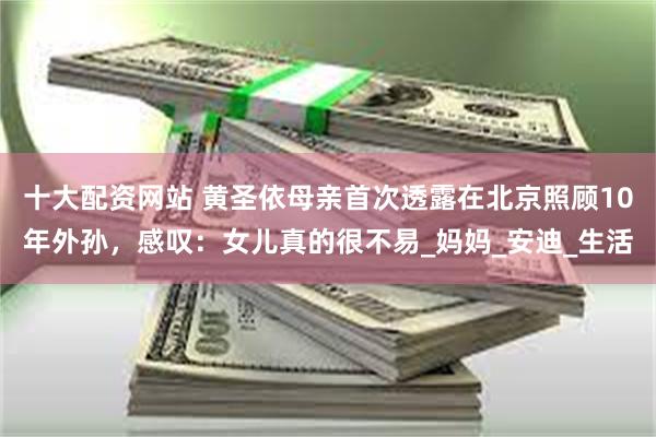 十大配资网站 黄圣依母亲首次透露在北京照顾10年外孙，感叹：女儿真的很不易_妈妈_安迪_生活