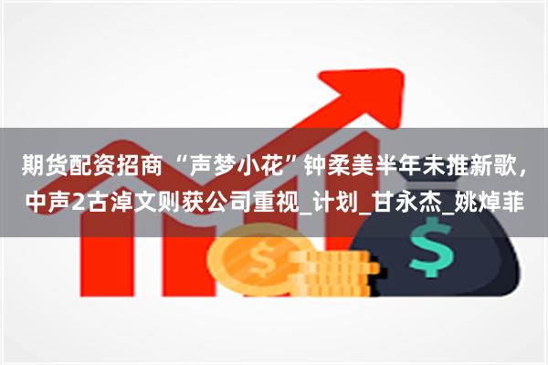 期货配资招商 “声梦小花”钟柔美半年未推新歌，中声2古淖文则获公司重视_计划_甘永杰_姚焯菲