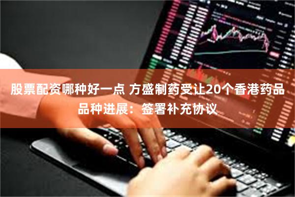 股票配资哪种好一点 方盛制药受让20个香港药品品种进展：签署补充协议