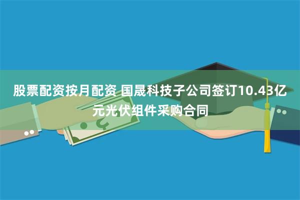 股票配资按月配资 国晟科技子公司签订10.43亿元光伏组件采购合同