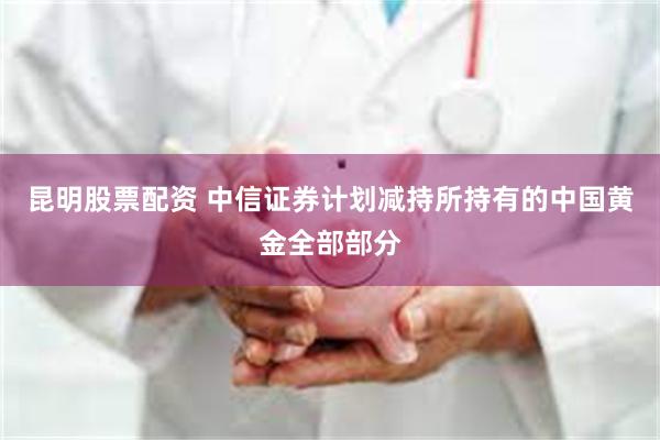 昆明股票配资 中信证券计划减持所持有的中国黄金全部部分