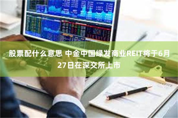 股票配什么意思 中金中国绿发商业REIT将于6月27日在深交所上市