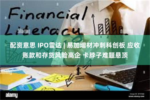 配资意思 IPO雷达 | 易加增材冲刺科创板 应收账款和存货风险高企 卡脖子难题悬顶