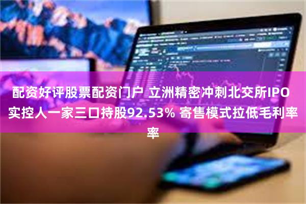 配资好评股票配资门户 立洲精密冲刺北交所IPO 实控人一家三口持股92.53% 寄售模式拉低毛利率