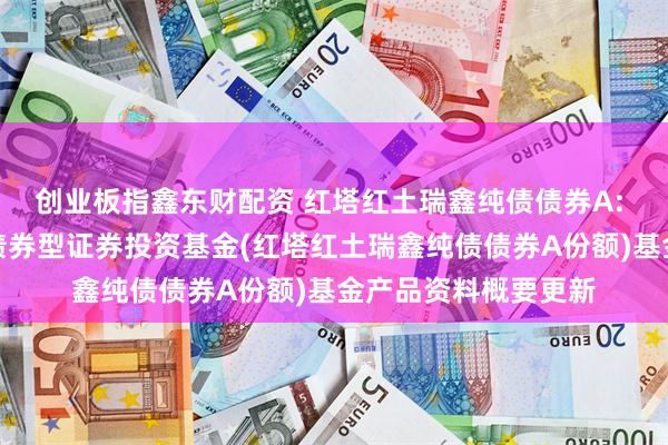 创业板指鑫东财配资 红塔红土瑞鑫纯债债券A: 红塔红土瑞鑫纯债债券型证券投资基金(红塔红土瑞鑫纯债债券A份额)基金产品资料概要更新