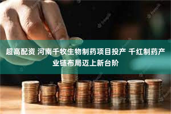 超高配资 河南千牧生物制药项目投产 千红制药产业链布局迈上新台阶