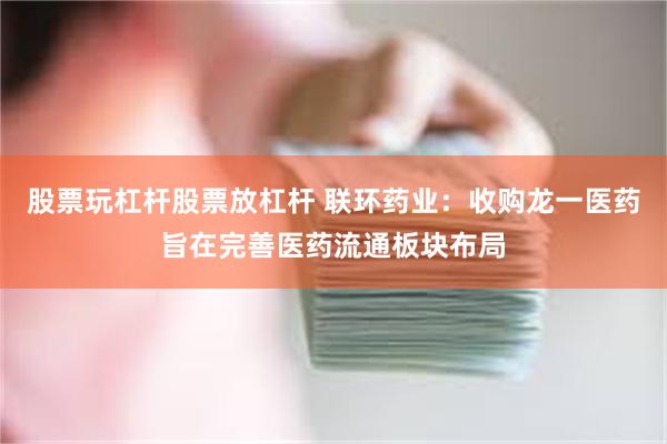 股票玩杠杆股票放杠杆 联环药业：收购龙一医药旨在完善医药流通板块布局