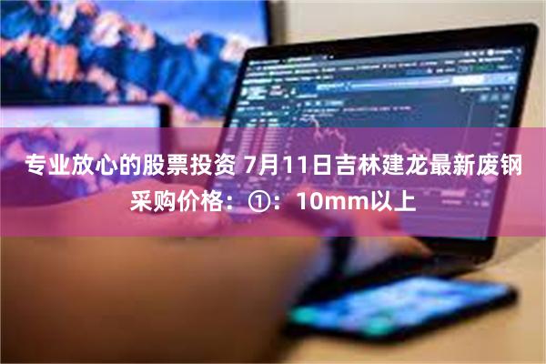 专业放心的股票投资 7月11日吉林建龙最新废钢采购价格：①：10mm以上