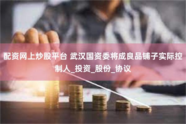 配资网上炒股平台 武汉国资委将成良品铺子实际控制人_投资_股份_协议