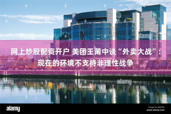网上炒股配资开户 美团王莆中谈“外卖大战”：现在的环境不支持非理性战争