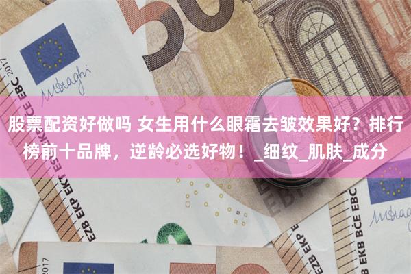 股票配资好做吗 女生用什么眼霜去皱效果好？排行榜前十品牌，逆龄必选好物！_细纹_肌肤_成分