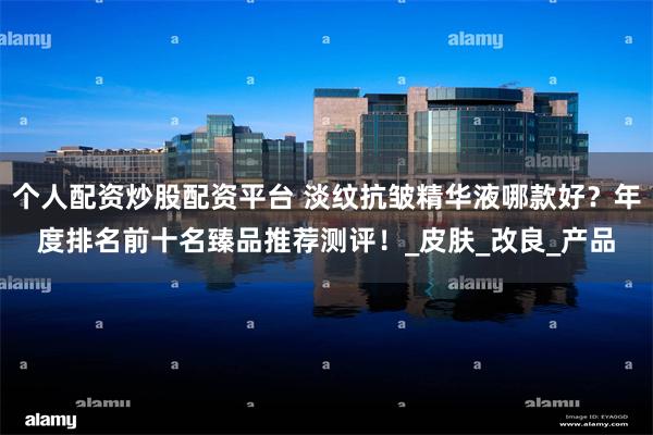 个人配资炒股配资平台 淡纹抗皱精华液哪款好？年度排名前十名臻品推荐测评！_皮肤_改良_产品