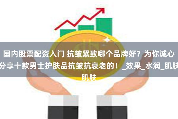 国内股票配资入门 抗皱紧致哪个品牌好？为你诚心分享十款男士护肤品抗皱抗衰老的！_效果_水润_肌肤