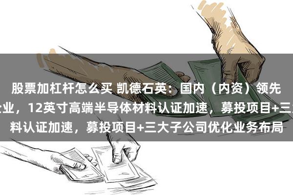 股票加杠杆怎么买 凯德石英：国内（内资）领先的石英玻璃制品加工企业，12英寸高端半导体材料认证加速，募投项目+三大子公司优化业务布局
