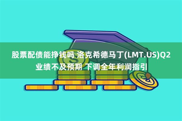股票配债能挣钱吗 洛克希德马丁(LMT.US)Q2业绩不及预期 下调全年利润指引