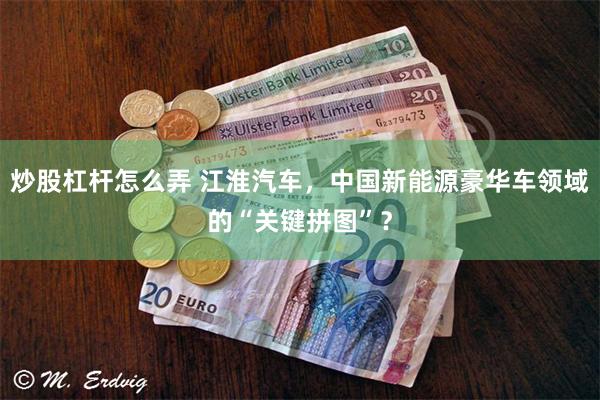 炒股杠杆怎么弄 江淮汽车，中国新能源豪华车领域的“关键拼图”？