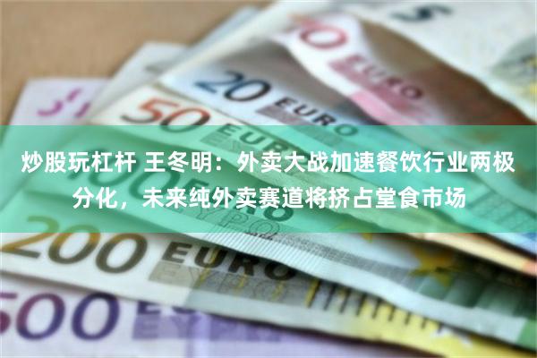 炒股玩杠杆 王冬明：外卖大战加速餐饮行业两极分化，未来纯外卖赛道将挤占堂食市场