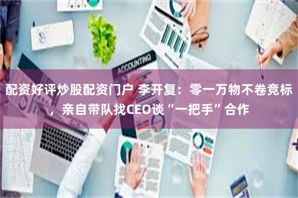 配资好评炒股配资门户 李开复：零一万物不卷竞标，亲自带队找CEO谈“一把手”合作