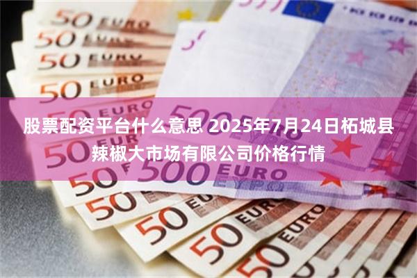 股票配资平台什么意思 2025年7月24日柘城县辣椒大市场有限公司价格行情