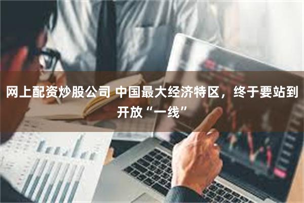 网上配资炒股公司 中国最大经济特区，终于要站到开放“一线”