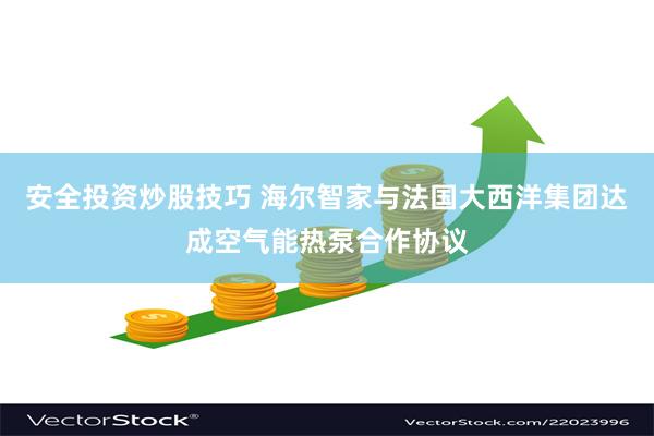 安全投资炒股技巧 海尔智家与法国大西洋集团达成空气能热泵合作协议