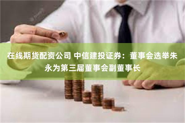 在线期货配资公司 中信建投证券：董事会选举朱永为第三届董事会副董事长